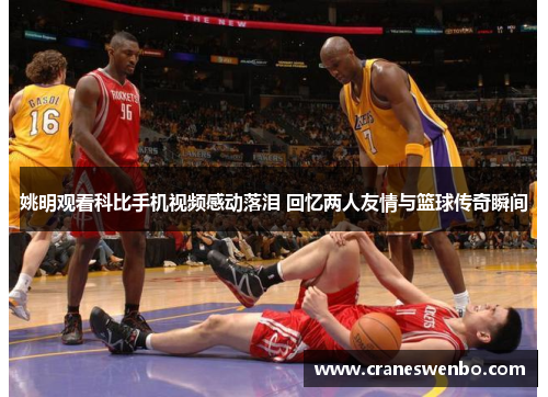 姚明观看科比手机视频感动落泪 回忆两人友情与篮球传奇瞬间
