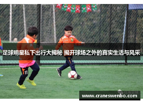 足球明星私下出行大揭秘 揭开球场之外的真实生活与风采